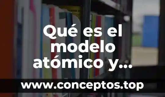 Qué es el modelo atómico y cuáles son sus componentes